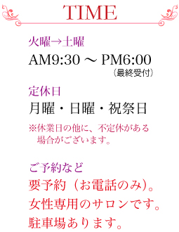 TIME：火曜日～土曜日 AM9:30～PM6:00（最終受付）　定休日 月曜・日曜・祝祭日 ※休業日以外に不定休がある場合がございます。　ご予約など 要予約（お電話のみ）女性専用のサロンです。駐車場あります。